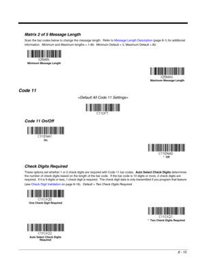 Page 1338 - 15
Matrix 2 of 5 Message Length
Scan the bar codes below to change the message length.  Refer to Message Length Description (page 8-1) for additional 
information.  Minimum and Maximum lengths = 1-80.  Minimum Default = 3, Maximum Default = 80.
Code 11

Code 11 On/Off
Check Digits Required
These options set whether 1 or 2 check digits are required with Code 11 bar codes.  Auto Select Check Digits determines 
the number of check digits based on the length of the bar code.  If the bar code is 10 digits...