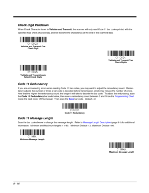 Page 1348 - 16
Check Digit Validation
When Check Character is set to Validate and Transmit, the scanner will only read Code 11 bar codes printed with the 
specified type check character(s), and will transmit the character(s) at the end of the scanned data.
Code 11 Redundancy
If you are encountering errors when reading Code 11 bar codes, you may want to adjust the redundancy count.  Redun-
dancy adjusts the number of times a bar code is decoded before transmission, which may reduce the number of errors.  
Note...