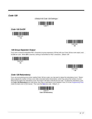 Page 1358 - 17
Code 128

Code 128 On/Off
128 Group Separator Output
If you wish to transmit embedded FNC1 characters as group separators (1B hex) with your Code 128 bar code output, scan 
the On bar code.  When Off is scanned, nothing is transmitted for FNC1 characters.  Default =Off.
Code 128 Redundancy
If you are encountering errors when reading Code 128 bar codes, you may want to adjust the redundancy count.  Redun-
dancy adjusts the number of times a bar code is decoded before transmission, which may reduce...