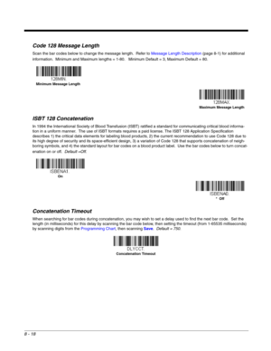 Page 1368 - 18
Code 128 Message Length
Scan the bar codes below to change the message length.  Refer to Message Length Description (page 8-1) for additional 
information.  Minimum and Maximum lengths = 1-80.   Minimum Default = 3, Maximum Default = 80.
ISBT 128 Concatenation
In 1994 the International Society of Blood Transfusion (ISBT) ratified a standard for communicating critical blood informa-
tion in a uniform manner.  The use of ISBT formats requires a paid license. The ISBT 128 Application Specification...