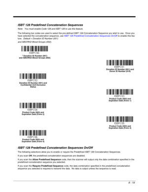 Page 1378 - 19
ISBT 128 Predefined Concatenation Sequences
Note: You must enable Code 128 and ISBT 128 to use this feature.
The following bar codes are used to select the pre-defined ISBT 128 Concatenation Sequence you wish to use.  Once you 
have selected the concatenation sequence, use ISBT 128 Predefined Concatenation Sequences On/Off to enable this fea-
ture.  Default = Donation ID Number (001)
and ABO/RhD Blood Groups (002).
ISBT 128 Predefined Concatenation Sequences On/Off
The following selections allow...