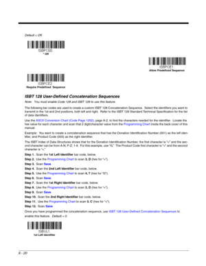 Page 1388 - 20
Default = Off.
ISBT 128 User-Defined Concatenation Sequences
Note: You must enable Code 128 and ISBT 128 to use this feature.
The following bar codes are used to create a custom ISBT 128 Concatenation Sequence.  Select the identifiers you want to 
transmit in the 1st and 2nd positions, both left and right.  Refer to the ISBT 128 Standard Technical Specification for the list 
of data identifiers.
Use the ASCII Conversion Chart (Code Page 1252), page A-2, to find the characters needed for the...