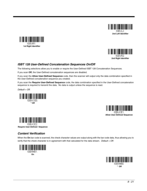 Page 1398 - 21
ISBT 128 User-Defined Concatenation Sequences On/Off
The following selections allow you to enable or require the User-Defined ISBT 128 Concatenation Sequences.  
If you scan Off, the User-Defined concatenation sequences are disabled.
If you scan the Allow User-Defined Sequence code, then the scanner will output only the data combination specified in 
the User-Defined concatenation sequence you created.  
If you scan the Require User-Defined Sequence code, the data combination specified in the...