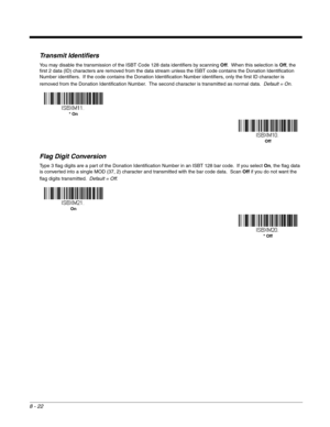 Page 1408 - 22
Transmit Identifiers
You may disable the transmission of the ISBT Code 128 data identifiers by scanning Off.  When this selection is Off, the 
first 2 data (ID) characters are removed from the data stream unless the ISBT code contains the Donation Identification 
Number identifiers.  If the code contains the Donation Identification Number identifiers, only the first ID character is 
removed from the Donation Identification Number.  The second character is transmitted as normal data.  Default =...