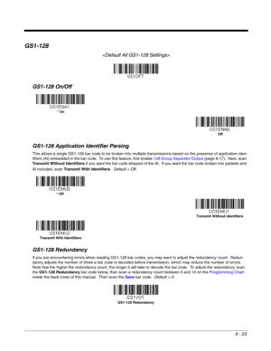 Page 1418 - 23
GS1-128

GS1-128 On/Off
GS1-128 Application Identifier Parsing
This allows a single GS1-128 bar code to be broken into multiple transmissions based on the presence of application iden-
tifiers (AI) embedded in the bar code.  To use this feature, first enable 128 Group Separator Output (page 8-17).  Next, scan 
Transmit Without Identifiers if you want the bar code stripped of the AI.  If you want the bar code broken into packets and 
AI included, scan Transmit With Identifiers.  Default = Off....