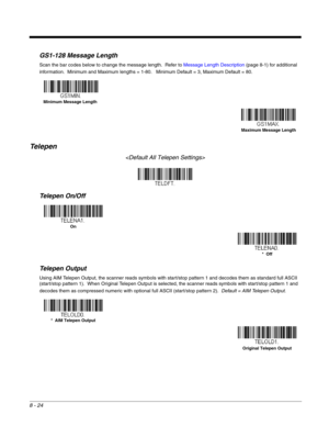 Page 1428 - 24
GS1-128 Message Length
Scan the bar codes below to change the message length.  Refer to Message Length Description (page 8-1) for additional 
information.  Minimum and Maximum lengths = 1-80.   Minimum Default = 3, Maximum Default = 80.
Te l e p e n

Telepen On/Off
Telepen Output
Using AIM Telepen Output, the scanner reads symbols with start/stop pattern 1 and decodes them as standard full ASCII 
(start/stop pattern 1).  When Original Telepen Output is selected, the scanner reads symbols with...