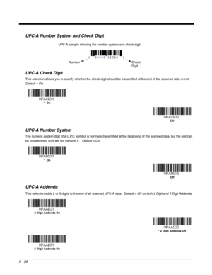 Page 1448 - 26
UPC-A Number System and Check Digit
UPC-A Check Digit
This selection allows you to specify whether the check digit should be transmitted at the end of the scanned data or not.  
Default = On.
UPC-A Number System
The numeric system digit of a U.P.C. symbol is normally transmitted at the beginning of the scanned data, but the unit can 
be programmed so it will not transmit it.   Default = On.
UPC-A Addenda
This selection adds 2 or 5 digits to the end of all scanned UPC-A data.  Default = Off for...