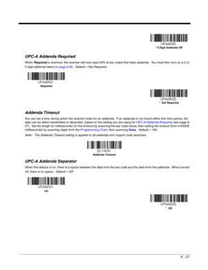 Page 1458 - 27
UPC-A Addenda Required
When Required is scanned, the scanner will only read UPC-A bar codes that have addenda.  You must then turn on a 2 or 
5 digit addenda listed on page 8-26.  Default = Not Required.
Addenda Timeout
You can set a time during which the scanner looks for an addenda.  If an addenda is not found within this time period, the 
data can be either transmitted or discarded, based on the setting you are using for UPC-A Addenda Required (see page 8-
27).  Set the length (in milliseconds)...