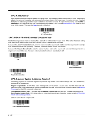 Page 1468 - 28
UPC-A Redundancy
If you are encountering errors when reading UPC-A bar codes, you may want to adjust the redundancy count.  Redundancy 
adjusts the number of times a bar code is decoded before transmission, which may reduce the number of errors.  Note that 
the higher the redundancy count, the longer it will take to decode the bar code.  To adjust the redundancy, scan the UPC-A 
Redundancy bar code below, then scan a redundancy count between 0 and 10 on the Programming Chart inside the back 
cover...