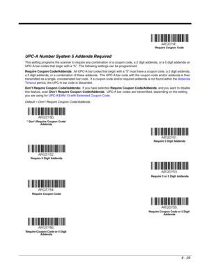 Page 1478 - 29
UPC-A Number System 5 Addenda Required 
This setting programs the scanner to require any combination of a coupon code, a 2 digit addenda, or a 5 digit addenda on 
UPC-A bar codes that begin with a “5.”  The following settings can be programmed:
Require Coupon Code/Addenda:  All UPC-A bar codes that begin with a “5” must have a coupon code, a 2 digit addenda, 
a 5 digit addenda, or a combination of these addenda.  The UPC-A bar code with the coupon code and/or addenda is then 
transmitted as a...