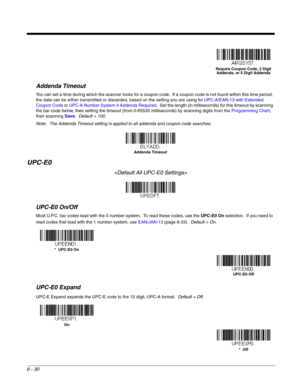 Page 1488 - 30
Addenda Timeout
You can set a time during which the scanner looks for a coupon code.  If a coupon code is not found within this time period, 
the data can be either transmitted or discarded, based on the setting you are using for UPC-A/EAN-13 with Extended 
Coupon Code or UPC-A Number System 4 Addenda Required.  Set the length (in milliseconds) for this timeout by scanning 
the bar code below, then setting the timeout (from 0-65535 milliseconds) by scanning digits from the Programming Chart, 
then...