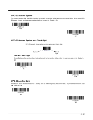 Page 1498 - 31
UPC-E0 Number System
The numeric system digit of a UPC-A symbol is normally transmitted at the beginning of scanned data.  When using UPC-
E Expand, the unit can be programmed so it will not transmit it.  Default = On.
UPC-E0 Number System and Check Digit
UPC-E0 Check Digit
Check Digit specifies whether the check digit should be transmitted at the end of the scanned data or not.  Default = 
Off.
UPC-E0 Leading Zero
This feature allows the transmission of a leading zero (0) at the beginning of...