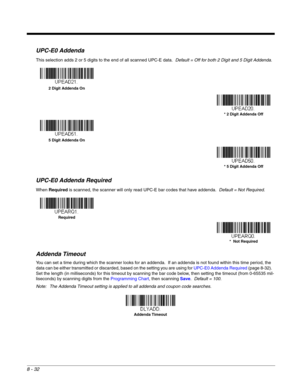 Page 1508 - 32
UPC-E0 Addenda
This selection adds 2 or 5 digits to the end of all scanned UPC-E data.  Default = Off for both 2 Digit and 5 Digit Addenda.
UPC-E0 Addenda Required
When Required is scanned, the scanner will only read UPC-E bar codes that have addenda.  Default = Not Required.
Addenda Timeout
You can set a time during which the scanner looks for an addenda.  If an addenda is not found within this time period, the 
data can be either transmitted or discarded, based on the setting you are using for...