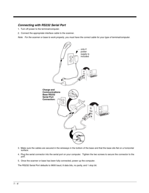 Page 161 - 4
Connecting with RS232 Serial Port
1. Turn off power to the terminal/computer.
2. Connect the appropriate interface cable to the scanner.
Note: For the scanner or base to work properly, you must have the correct cable for your type of terminal/computer.
3. Make sure the cables are secured in the wireways in the bottom of the base and that the base sits flat on a horizontal 
surface.
4. Plug the serial connector into the serial port on your computer.  Tighten the two screws to secure the connector to...