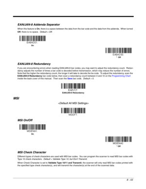 Page 1618 - 43
EAN/JAN-8 Addenda Separator
When this feature is On, there is a space between the data from the bar code and the data from the addenda.  When turned 
Off, there is no space.  Default = Off.
EAN/JAN-8 Redundancy
If you are encountering errors when reading EAN/JAN-8 bar codes, you may want to adjust the redundancy count.  Redun-
dancy adjusts the number of times a bar code is decoded before transmission, which may reduce the number of errors.  
Note that the higher the redundancy count, the longer...