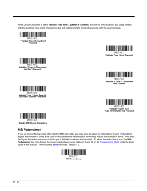 Page 1628 - 44
When Check Character is set to Validate Type 10/11, but Don’t Transmit, the unit will only read MSI bar codes printed 
with the specified type check character(s), but will not transmit the check character(s) with the scanned data.
MSI Redundancy
If you are encountering errors when reading MSI bar codes, you may want to adjust the redundancy count.  Redundancy 
adjusts the number of times a bar code is decoded before transmission, which may reduce the number of errors.  Note that 
the higher the...