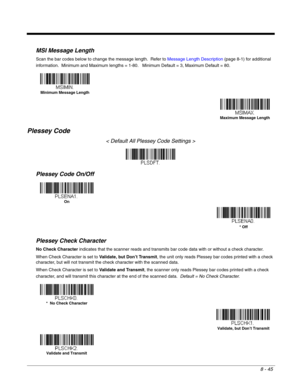 Page 1638 - 45
MSI Message Length
Scan the bar codes below to change the message length.  Refer to Message Length Description (page 8-1) for additional 
information.  Minimum and Maximum lengths = 1-80.   Minimum Default = 3, Maximum Default = 80.
Plessey Code
< Default All Plessey Code Settings >
Plessey Code On/Off
Plessey Check Character
No Check Character indicates that the scanner reads and transmits bar code data with or without a check character.
When Check Character is set to Validate, but Don’t...
