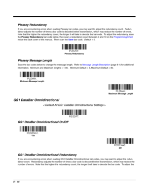 Page 1648 - 46
Plessey Redundancy
If you are encountering errors when reading Plessey bar codes, you may want to adjust the redundancy count.  Redun-
dancy adjusts the number of times a bar code is decoded before transmission, which may reduce the number of errors.  
Note that the higher the redundancy count, the longer it will take to decode the bar code.  To adjust the redundancy, scan 
the Plessey Redundancy bar code below, then scan a redundancy count between 0 and 10 on the Programming Chart 
inside the...