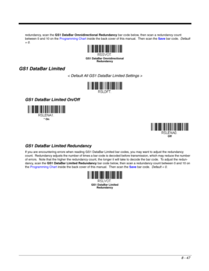 Page 1658 - 47
redundancy, scan the GS1 DataBar Omnidirectional Redundancy bar code below, then scan a redundancy count 
between 0 and 10 on the Programming Chart inside the back cover of this manual.  Then scan the Save bar code.  Default 
= 0.
GS1 DataBar Limited
< Default All GS1 DataBar Limited Settings >
GS1 DataBar Limited On/Off
GS1 DataBar Limited Redundancy
If you are encountering errors when reading GS1 DataBar Limited bar codes, you may want to adjust the redundancy 
count.  Redundancy adjusts the...