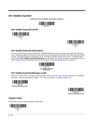 Page 1668 - 48
GS1 DataBar Expanded
< Default All GS1 DataBar Expanded Settings >
GS1 DataBar Expanded On/Off
GS1 DataBar Expanded Redundancy
If you are encountering errors when reading GS1 DataBar Expanded bar codes, you may want to adjust the redundancy 
count.  Redundancy adjusts the number of times a bar code is decoded before transmission, which may reduce the number 
of errors.  Note that the higher the redundancy count, the longer it will take to decode the bar code.  To adjust the redun-
dancy, scan the...
