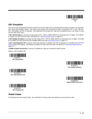 Page 1678 - 49
GS1 Emulation
The scanner can automatically format the output from any GS1 data carrier to emulate what would be encoded in an equivalent 
GS1-128 or GS1 DataBar  symbol.  GS1 data carriers include UPC-A and UPC-E, EAN-13 and EAN-8, ITF-14, GS1-128, and 
GS1-128 DataBar and GS1 Composites.  (Any application that accepts GS1 data can be simplified since it only needs to recog-
nize one data carrier type.)
If GS1-128 Emulation is scanned, all retail codes (U.P.C., UPC-E, EAN8, EAN13) are expanded...