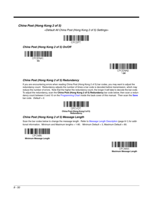 Page 1688 - 50
China Post (Hong Kong 2 of 5)

China Post (Hong Kong 2 of 5) On/Off
China Post (Hong Kong 2 of 5) Redundancy
If you are encountering errors when reading China Post (Hong Kong 2 of 5) bar codes, you may want to adjust the 
redundancy count.  Redundancy adjusts the number of times a bar code is decoded before transmission, which may 
reduce the number of errors.  Note that the higher the redundancy count, the longer it will take to decode the bar code.  
To adjust the redundancy, scan the China Post...