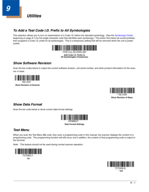 Page 1699 - 1
9
Utilities
To Add a Test Code I.D. Prefix to All Symbologies
This selection allows you to turn on transmission of a Code I.D. before the decoded symbology.  (See the Symbology Charts, 
beginning on page A-1) for the single character code that identifies each symbology.)  This action first clears all current prefixes, 
then programs a Code I.D. prefix for all symbologies.  This is a temporary setting that will be removed when the unit is power 
cycled.
Show Software Revision
Scan the bar codes...