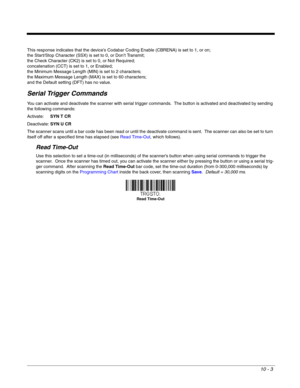 Page 17510 - 3
This response indicates that the device’s Codabar Coding Enable (CBRENA) is set to 1, or on; 
the Start/Stop Character (SSX) is set to 0, or Don’t Transmit; 
the Check Character (CK2) is set to 0, or Not Required;
concatenation (CCT) is set to 1, or Enabled; 
the Minimum Message Length (MIN) is set to 2 characters; 
the Maximum Message Length (MAX) is set to 60 characters; 
and the Default setting (DFT) has no value.  
Serial Trigger Commands
You can activate and deactivate the scanner with serial...