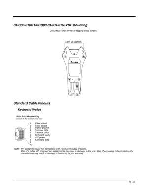 Page 20311 - 5
CCB00-010BT/CCB00-010BT-01N-VBF Mounting
Standard Cable Pinouts
Keyboard Wedge
3.07 in (78mm)
Use 2 M3x15mm PHP, self-tapping wood screws
10 Pin RJ41 Modular Plugconnects to the scanner or the base
1 Cable shield
2 Cable select
3 Supply ground
4 Terminal data
5 Terminal clock
6 Keyboard clock
7 +5V power
8 Keyboard data
9
10
Note: Pin assignments are not compatible with Honeywell legacy products.
Use of a cable with improper pin assignments may lead to damage to the unit.  Use of any cables not...