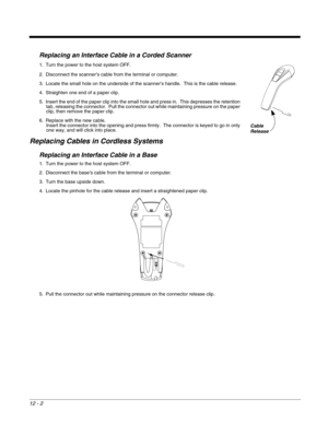 Page 21012 - 2
Replacing an Interface Cable in a Corded Scanner
1. Turn the power to the host system OFF.
2. Disconnect the scanner’s cable from the terminal or computer.
3. Locate the small hole on the underside of the scanner’s handle.  This is the cable release.
4. Straighten one end of a paper clip.
5. Insert the end of the paper clip into the small hole and press in.  This depresses the retention 
tab, releasing the connector.  Pull the connector out while maintaining pressure on the paper 
clip, then...