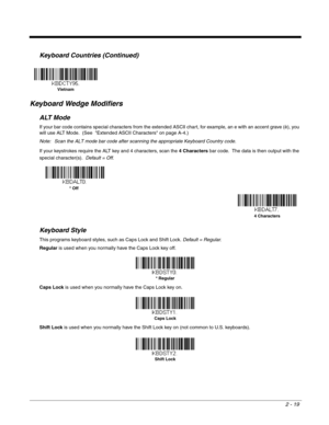 Page 392 - 19
Keyboard Wedge Modifiers
ALT Mode
If your bar code contains special characters from the extended ASCII chart, for example, an e with an accent grave (è), you 
will use ALT Mode.  (See  Extended ASCII Characters on page A-4.)
Note: Scan the ALT mode bar code after scanning the appropriate Keyboard Country code.
If your keystrokes require the ALT key and 4 characters, scan the 4 Characters bar code.  The data is then output with the 
special character(s).  Default = Off.
Keyboard Style
This programs...