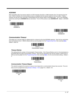 Page 472 - 27
ACK/NAK
After transmitting data, the scanner waits for an ACK character (hex 06) or a NAK character (hex 15) response from the 
host. If ACK is received, the communications cycle is completed and the scanner looks for more bar codes.  If NAK is 
received, the last set of bar code data is retransmitted and the scanner waits for ACK/NAK again.  Turn on the ACK/NAK 
protocol by scanning the ACK/NAK On bar code below.  To turn off the protocol, scan ACK/NAK Off.  Default = ACK/NAK 
Off.
Communication...