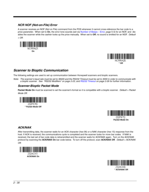 Page 502 - 30
NCR NOF (Not-on-File) Error
A scanner receives an NOF (Not on File) command from the POS whenever it cannot cross-reference the bar code to a 
price parameter.  When set to On, the error tone sounds (set via Number of Beeps – Error, page 5-3) for an NOF, and  dis-
ables the scanner while the cashier looks up the price manually.  When set to Off, no sound is emitted for an NOF.  Default 
= Off.
Scanner to Bioptic Communication
The following settings are used to set up communication between...