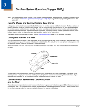 Page 533 - 1
3
Cordless System Operation (Voyager 1202g)
Note: This chapter applies only to Voyager 1202g cordless scanning systems.  It does not apply to corded or Voyager 1202g-
BF scanners. See Cordless System Operation (Voyager 1202g-BF) on page 4-1 for Voyager 1202g-BF scanners (PN: 
1202G-BF).
How the Charge and Communications Base Works
A charge and communications base provides the link between the cordless scanner and the host system.  The base contains an 
interface assembly and an RF communication...