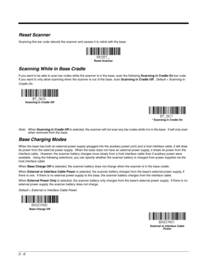 Page 583 - 6
Reset Scanner
Scanning this bar code reboots the scanner and causes it to relink with the base.
Scanning While in Base Cradle
If you want to be able to scan bar codes while the scanner is in the base, scan the following Scanning in Cradle On bar code.  
If you want to only allow scanning when the scanner is out of the base, scan Scanning in Cradle Off.  Default = Scanning in 
Cradle On.
Note: When Scanning in Cradle Off is selected, the scanner will not scan any bar codes while it is in the base....