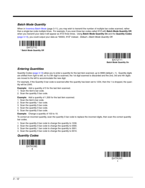 Page 643 - 12
Batch Mode Quantity
When in Inventory Batch Mode (page 3-11), you may wish to transmit the number of multiple bar codes scanned, rather 
than a single bar code multiple times.  For example, if you scan three bar codes called XYZ with Batch Mode Quantity Off, 
when you transmit your data it will appear as XYZ three times.  Using Batch Mode Quantity On and the Quantity Codes 
(page 3-13), you could output your data as “00003, XYZ” instead.  Default = Batch Mode Quantity Off. 
Entering Quantities...