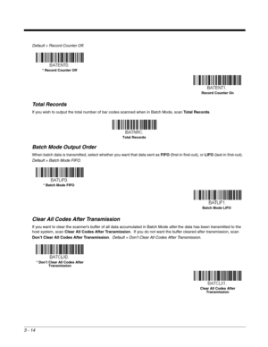 Page 663 - 14
Default = Record Counter Off.
Total Records
If you wish to output the total number of bar codes scanned when in Batch Mode, scan Total Records.  
Batch Mode Output Order
When batch data is transmitted, select whether you want that data sent as FIFO (first-in first-out), or LIFO (last-in first-out).  
Default = Batch Mode FIFO.  
Clear All Codes After Transmission
If you want to clear the scanner’s buffer of all data accumulated in Batch Mode after the data has been transmitted to the 
host system,...