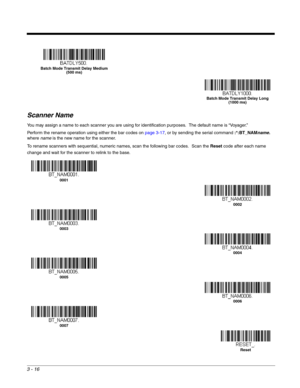 Page 683 - 16
Scanner Name
You may assign a name to each scanner you are using for identification purposes.  The default name is “Voyager.”   
Perform the rename operation using either the bar codes on page 3-17, or by sending the serial command :*:BT_NAMname. 
where name is the new name for the scanner.
To rename scanners with sequential, numeric names, scan the following bar codes.
  Scan the Reset code after each name 
change and wait for the scanner to relink to the base.
Batch Mode Transmit Delay Medium...