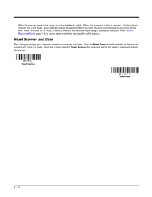 Page 824 - 10
When the scanner goes out of range, no action is taken to relink.  When  the scanner’s button is pressed, 15 attempts are 
made to link to the base.  Each attempt consists of approximately 5 seconds of active time followed by 3 seconds of idle 
time.  After 15 cycles (8*15 =120), or about 2 minutes, the scanner stops trying to connect to the base. Refer to Auto 
Reconnect Mode, page 4-8, to review other events that can start the relink process.
Reset Scanner and Base
After changing settings, you...