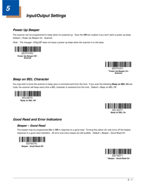 Page 835 - 1
5
Input/Output Settings
Power Up Beeper
The scanner can be programmed to beep when it’s powered up.  Scan the Off bar code(s) if you don’t want a power up beep.  
Default = Power Up Beeper On - Scanner.
Note: The Voyager 1202g-BF does not issue a power up beep when the scanner is in the base.
Beep on BEL Character
You may wish to force the scanner to beep upon a command sent from the host.  If you scan the following Beep on BEL On bar 
code, the scanner will beep every time a BEL character is...