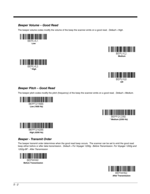 Page 845 - 2
Beeper Volume – Good Read
The beeper volume codes modify the volume of the beep the scanner emits on a good read.  Default = High.
Beeper Pitch – Good Read
The beeper pitch codes modify the pitch (frequency) of the beep the scanner emits on a good read.  Default = Medium.
Beeper - Transmit Order
The beeper transmit order determines when the good read beep occurs.  The scanner can be set to emit the good read 
beep either before or after data transmission.  Default = For Voyager 1200g - Before...