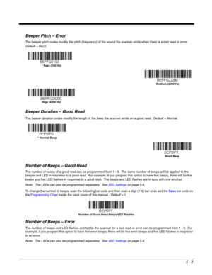 Page 855 - 3
Beeper Pitch – Error
The beeper pitch codes modify the pitch (frequency) of the sound the scanner emits when there is a bad read or error.  
Default = Razz.
Beeper Duration – Good Read
The beeper duration codes modify the length of the beep the scanner emits on a good read.  Default = Normal.
Number of Beeps – Good Read
The number of beeps of a good read can be programmed from 1 - 9.  The same number of beeps will be applied to the 
beeper and LED in response to a good read.  For example, if you...