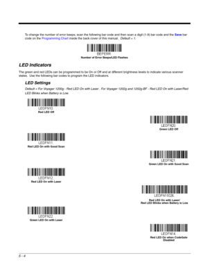 Page 865 - 4
To change the number of error beeps, scan the following bar code and then scan a digit (1-9) bar code and the Save bar 
code on the Programming Chart inside the back cover of this manual.  Default = 1.
LED Indicators
The green and red LEDs can be programmed to be On or Off and at different brightness levels to indicate various scanner 
states.  Use the following bar codes to program the LED indicators.
LED Settings
Default = For Voyager 1200g - Red LED On with Laser . For Voyager 1202g and 1202g-BF...