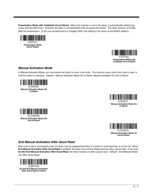 Page 895 - 7
Presentation Mode with CodeGate Out-of-Stand:  When the scanner is not in the stand, it automatically detects bar 
codes and decodes them.  However, the data is not transmitted until you press the button.  The laser remains on briefly 
after the transmission.  (If you are accustomed to a Voyager 9540, this setting is the same as the 9540’s default.)    
Manual Activation Mode
In Manual Activation Mode, you must press the button to scan a bar code.  The scanner scans until a bar code is read, or...