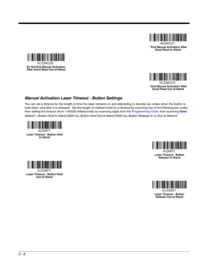 Page 905 - 8
Manual Activation Laser Timeout - Button Settings
You can set a timeout for the length of time the laser remains on and attempting to decode bar codes when the button is 
held down, and after it is released.  Set the length (in milliseconds) for a timeout by scanning one of the following bar codes, 
then setting the timeout (from 1-65535 milliseconds) by scanning digits from the Programming Chart, then scanning Save.  
Default = Button Hold In-Stand 5000 ms, Button Hold Out-of-Stand 5000 ms, Button...