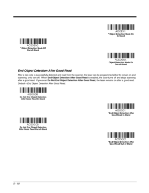 Page 925 - 10
End Object Detection After Good Read
After a bar code is successfully detected and read from the scanner, the laser can be programmed either to remain on and 
scanning, or to turn off.  When End Object Detection After Good Readis enabled, the laser turns off and stops scanning 
after a good read.  If you scan Do Not End Object Detection After Good Read, the laser remains on after a good read.  
Default = End Object Detection After Good Read.
* Object Detection Mode On
In-Stand
* Object Detection...