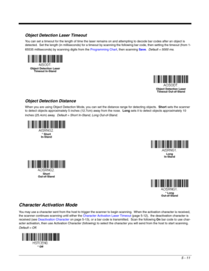 Page 935 - 11
Object Detection Laser Timeout
You can set a timeout for the length of time the laser remains on and attempting to decode bar codes after an object is 
detected.  Set the length (in milliseconds) for a timeout by scanning the following bar code, then setting the timeout (from 1-
65535 milliseconds) by scanning digits from the Programming Chart, then scanning Save.  Default = 5000 ms.
Object Detection Distance
When you are using Object Detection Mode, you can set the distance range for detecting...