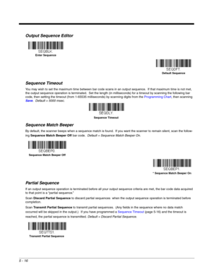 Page 985 - 16
Output Sequence Editor   
Sequence Timeout
You may wish to set the maximum time between bar code scans in an output sequence.  If that maximum time is not met, 
the output sequence operation is terminated.  Set the length (in milliseconds) for a timeout by scanning the following bar 
code, then setting the timeout (from 1-65535 milliseconds) by scanning digits from the Programming Chart, then scanning 
Save.  Default = 5000 msec.
Sequence Match Beeper
By default, the scanner beeps when a sequence...