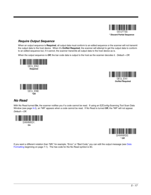 Page 995 - 17
Require Output Sequence
When an output sequence is Required, all output data must conform to an edited sequence or the scanner will not transmit 
the output data to the host device.  When it’s On/Not Required, the scanner will attempt to get the output data to conform 
to an edited sequence but, if it cannot, the scanner transmits all output data to the host device as is.
When the output sequence is Off, the bar code data is output to the host as the scanner decodes it.  Default = Off. 
No Read...