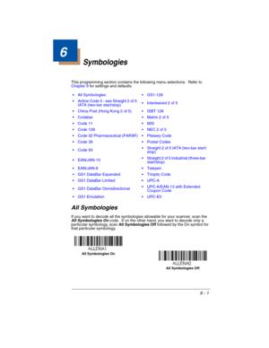 Page 1016 - 1
6
Symbologies
This programming section contains the following menu selections.  Refer to 
Chapter 9 for settings and defaults.
All Symbologies
If you want to decode all the symbologies allowable for your scanner, scan the 
All Symbologies On code.  If on the other hand, you want to decode only a 
particular symbology, scan All Symbologies Off followed by the On symbol for 
that particular symbology.   All Symbologies  GS1-128
 Airline Code 5 - see Straight 2 of 5 
IATA (two-bar start/stop)...